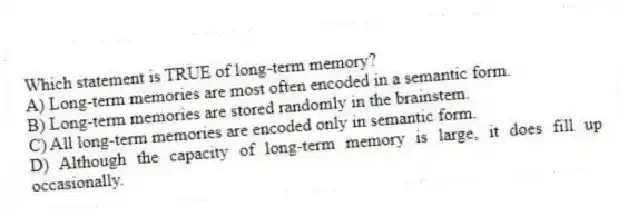 Which statement is TRUE of long-term memory?
A) Long-term memories are most often encoded in a semantic form.
B) Long-term memories are stored randomly in the brainstem.
C) All long-term memories are encoded only in semantic form.
D) Although the capacity of long-term memory is large, it does fill up occasionally.