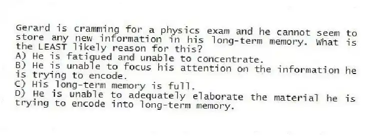 Gerard is cramming for a physics exam and he cannot seem to store any new information in his long-term memory. What is the LEAST likely reason for this?
A) He is fatigued and unable to concentrate.
B) He is unable to focus his attention on the information he is trying to encode.
C) His long-term memory is full.
D) He is unable to adequately elaborate the material he is trying to encode into long-term memory.