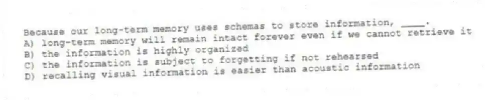Because our long-term memory uses schemas to store information, ____.
A) long-term memory will remain intact forever even if we cannot retrieve it
B) the information is highly organized
C) the information is subject to forgetting if not rehearsed
D) recalling visual information is easier than acoustic information