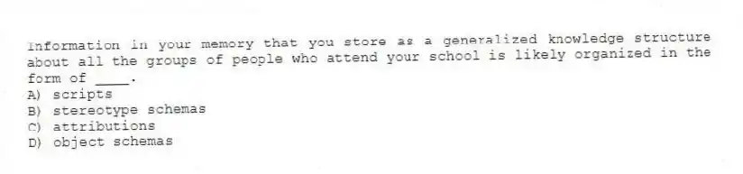 Information in your memory that you store as a generalized knowledge structure about all the groups of people who attend your school is likely organized in the form of ____.
A) scripts
B) stereotype schemas
C) attributions
D) object schemas