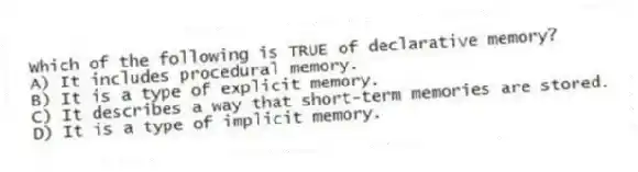 Which of the following is TRUE of declarative memory?
A) It includes procedural memory.
B) It is a type of explicit memory.
C) It describes a way that short-term memories are stored.
D) It is a type of implicit memory.