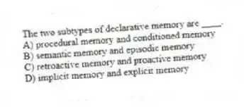 The two subtypes of declarative memory are ____.
A) procedural memory and conditioned memory
B) semantic memory and episodic memory
C) retroactive memory and proactive memory
D) implicit memory and explicit memory