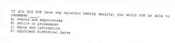 If you did not have any episodic memory ability, you would not be able to remember ____.
A) events and experiences
B) skills or procedures
C) facts and information
D) important historical dates