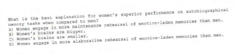 What is the best explanation for women's superior performance on autobiographical memory tasks when compared to men?
A) Women engage in more maintenance rehearsal of emotion-laden memories than men.
B) Women's brains are bigger.
C) Women's brains are smaller.
D) Women engage in more elaborative rehearsal of emotion-laden memories than men.