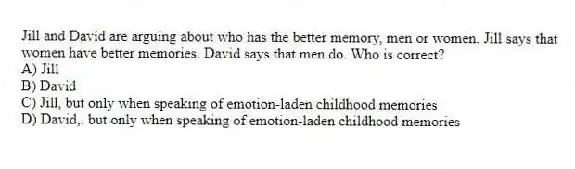 Jill and David are arguing about who has the better memory, men or women. Jill says that women have better memories. David says that men do. Who is correct?
A) Jill
B) David
C) Jill, but only when speaking of emotion-laden childhood memories
D) David,. but only when speaking of emotion-laden childhood memories