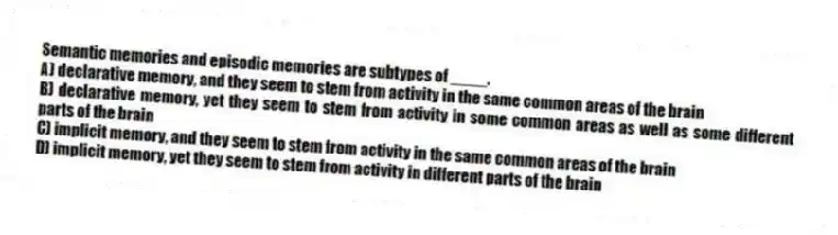 Semantic memories and episodic memories are subtypes of ____.
A) declarative memory, and they seem to stem from activity in the same common areas of the brain
B) declarative memory, yet they seem to stem from activity in some common areas as well as some different parts of the brain
C) implicit memory, and they seem to stem from activity in the same common areas of the brain
D) implicit memory, yet they seem to stem from activity in different parts of the brain