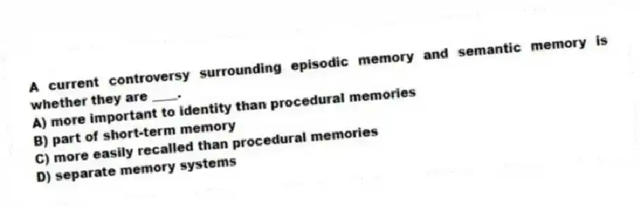 A current controversy surrounding episodic memory and semantic memory is whether they are ____.
A) more important to identity than procedural memories
B) part of short-term memory
C) more easily recalled than procedural memories
D) separate memory systems