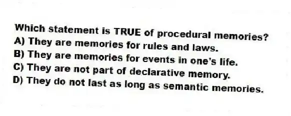 Which statement is TRUE of procedural memories?
A) They are memories for rules and laws.
B) They are memories for events in one's life.
C) They are not part of declarative memory.
D) They do not last as long as semantic memories.