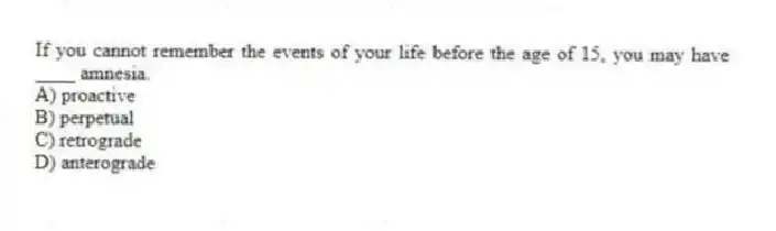 If you cannot remember the events of your life before the age of 15, you may have ____ amnesia.
A) proactive
B) perpetual
C) retrograde
D) anterograde