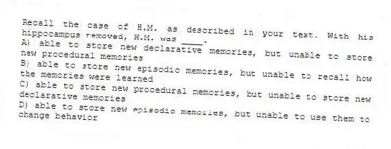 Recall the case of H.M. as described in your text. With his hippocampus removed, H.M. was ____.
A) able to store new declarative memories, but unable to store new procedural memories
B) able to store new episodic memories, but unable to recall how the memories were learned
C) able to store new procedural memories, but unable to store new declarative memories
D) able to store new episodic memories, but unable to use them to change behavior