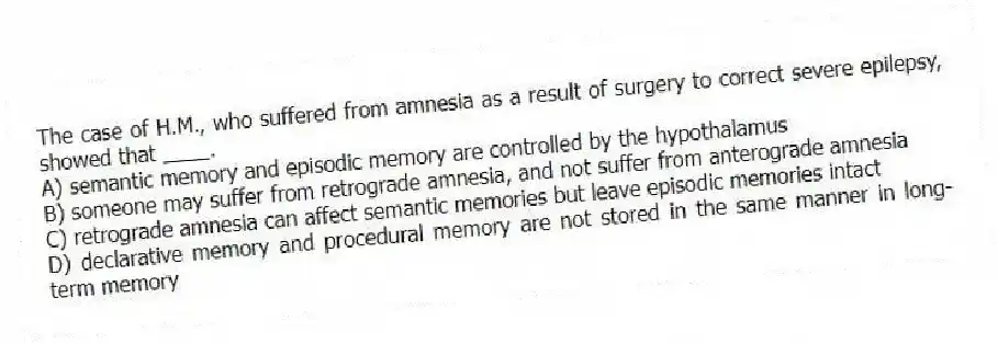 The case of H.M., who suffered from amnesia as a result of surgery to correct severe epilepsy, showed that ____.
A) semantic memory and episodic memory are controlled by the hypothalamus
B) someone may suffer from retrograde amnesia, and not suffer from anterograde amnesia
C) retrograde amnesia can affect semantic memories but leave episodic memories intact
D) declarative memory and procedural memory are not stored in the same manner in long-term memory