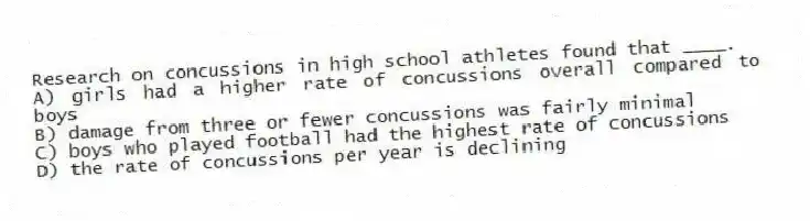 Research on concussions in high school athletes found that ____.
A) girls had a higher rate of concussions overall compared to boys
B) damage from three or fewer concussions was fairly minimal
C) boys who played football had the highest rate of concussions
D) the rate of concussions per year is declining