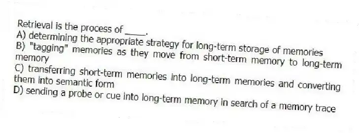 Retrieval is the process of ____.
A) determining the appropriate strategy for long-term storage of memories
B) "tagging" memories as they move from short-term memory to long-term memory
C) transferring short-term memories into long-term memories and converting them into semantic form
D) sending a probe or cue into long-term memory in search of a memory trace