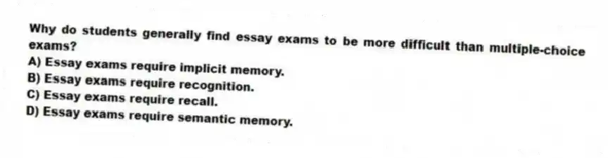 Why do students generally find essay exams to be more difficult than multiple-choice exams?
A) Essay exams require implicit memory.
B) Essay exams require recognition.
C) Essay exams require recall.
D) Essay exams require semantic memory.