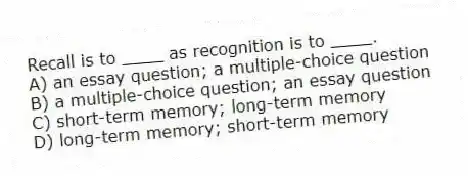 Recall is to ____ as recognition is to ____.
A) an essay question; a multiple-choice question
B) a multiple-choice question; an essay question
C) short-term memory; long-term memory
D) long-term memory; short-term memory