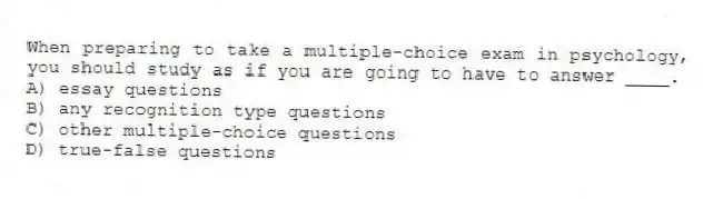 When preparing to take a multiple-choice exam in psychology, you should study as if you are going to have to answer ____.
A) essay questions
B) any recognition type questions
C) other multiple-choice questions
D) true-false questions