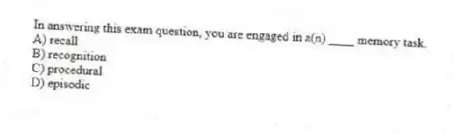In answering this exam question, you are engaged in a(n) ____ memory task.
A) recall
B) recognition
C) procedural
D) episodic