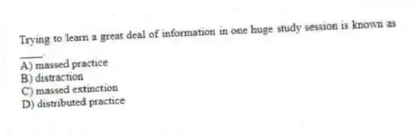 Trying to learn a great deal of information in one huge study session is known as ____.
A) massed practice
B) distraction
C) massed extinction
D) distributed practice