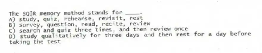 The SQ3R memory method stands for ____.
A) study, quiz, rehearse, revisit, rest
B) survey, question, read, recite, review
C) search and quiz three times, and then review once
D) study qualitatively for three days and then rest for a day before taking the test
