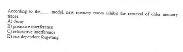 According to the____ model, new memory traces inhibit the retrieval of older memory traces.
A) decay
B) proactive interference
C) retroactive interference
D) cue-dependent forgetting