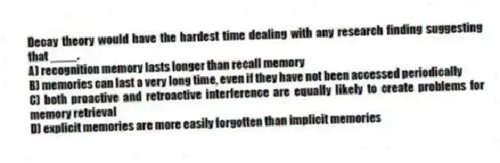 Decay theory would have the hardest time dealing with any research finding suggesting that ____.
A) recognition memory lasts longer than recall memory
B) memories can last a very long time, even if they have not been accessed periodically
C) both proactive and retroactive interference are equally likely to create problems for memory retrieval
D) explicit memories are more easily forgotten than implicit memories