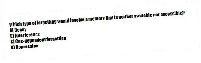 Which type of forgetting would involve a memory that is neither available nor accessible?
A) Decay
B) Interference
C) Cue-dependent forgetting
D) Repression