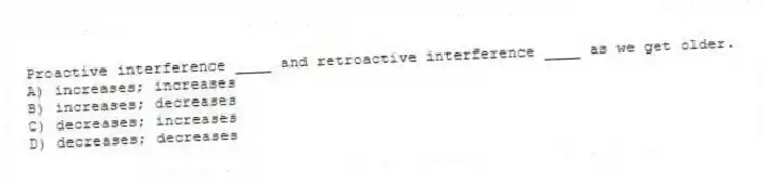 Proactive interference ____ and retroactive interference ____ as we get older.
A) increases; increases
B) increases; decreases
C) decreases; increases
D) decreases; decreases