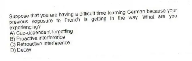 Suppose that you are having a difficult time learning German because your previous exposure to French is getting in the way. What are you experiencing?
A) Cue-dependent forgetting
B) Proactive interference
C) Retroactive interference
D) Decay