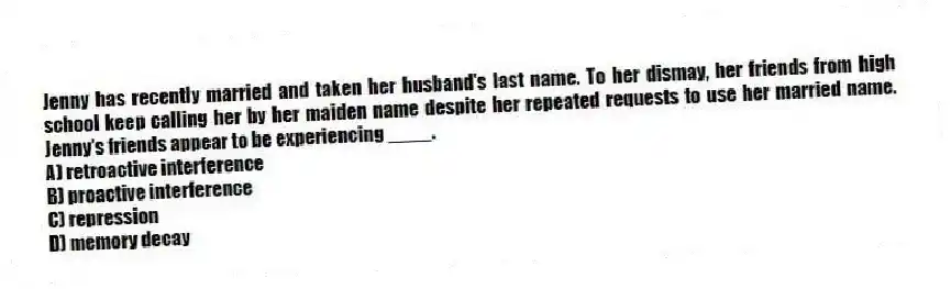 Jenny has recently married and taken her husband's last name. To her dismay, her friends from high school keep calling her by her maiden name despite her repeated requests to use her married name. Jenny's friends appear to be experiencing ____.
A) retroactive interference
B) proactive interference
C) repression
D) memory decay