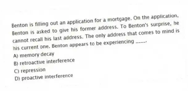 Benton is filling out an application for a mortgage. On the application, Benton is asked to give his former address. To Benton's surprise, he cannot recall his last address. The only address that comes to mind is his current one. Benton appears to be experiencing ____.
A) memory decay
B) retroactive interference
C) repression
D) proactive interference