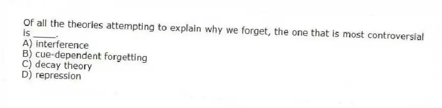 Of all the theories attempting to explain why we forget, the one that is most controversial is ____.
A) interference
B) cue-dependent forgetting
C) decay theory
D) repression
