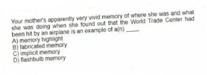Your mother's apparently very vivid memory of where she was and what she was doing when she found out that the World Trade Center had been hit by an airplane is an example of a(n) ____.
A) memory highlight
B) fabricated memory
C) implicit memory
D) flashbulb memory