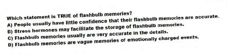 Which statement is TRUE of flashbulb memories?
A) People usually have little confidence that their flashbulb memories are accurate.
B) Stress hormones may facilitate the storage of flashbulb memories.
C) Flashbulb memories usually are very accurate in the details.
D) Flashbulb memories are vague memories of emotionally charged events.