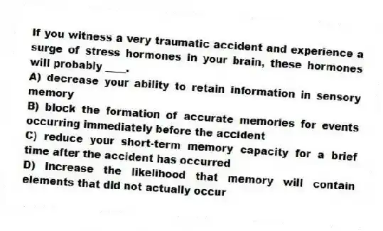 If you witness a very traumatic accident and experience a surge of stress hormones in your brain, these hormones will probably ____.
A) decrease your ability to retain information in sensory memory
B) block the formation of accurate memories for events occurring immediately before the accident
C) reduce your short-term memory capacity for a brief time after the accident has occurred
D) increase the likelihood that memory will contain elements that did not actually occur