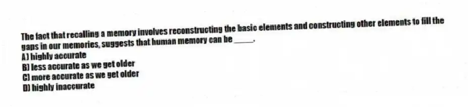 The fact that recalling a memory involves reconstructing the basic elements and constructing other elements to fill the gaps in our memories, suggests that human memory can be ____.
A) highly accurate
B) less accurate as we get older
C) more accurate as we get older
D) highly inaccurate
