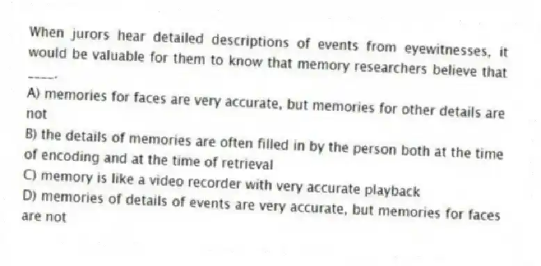 When jurors hear detailed descriptions of events from eyewitnesses, it would be valuable for them to know that memory researchers believe that ____.
A) memories for faces are very accurate, but memories for other details are not
B) the details of memories are often filled in by the person both at the time of encoding and at the time of retrieval
C) memory is like a video recorder with very accurate playback
D) memories of details of events are very accurate, but memories for faces are not