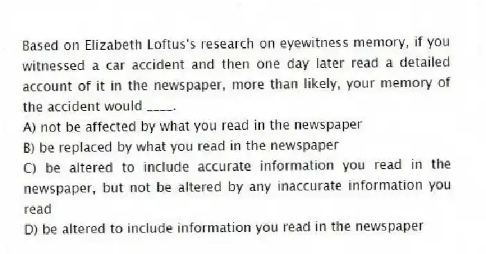 Based on Elizabeth Loftus's research on eyewitness memory, if you witnessed a car accident and then one day later read a detailed account of it in the newspaper, more than likely, your memory of the accident would ____.
A) not be affected by what you read in the newspaper
B) be replaced by what you read in the newspaper
C) be altered to include accurate information you read in the newspaper, but not be altered by any inaccurate information you read
D) be altered to include information you read in the newspaper