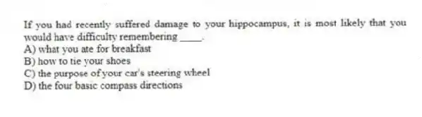 If you had recently suffered damage to your hippocampus, it is most likely that you would have difficulty remembering ____.
A) what you ate for breakfast
B) how to tie your shoes
C) the purpose of your car's steering wheel
D) the four basic compass directions