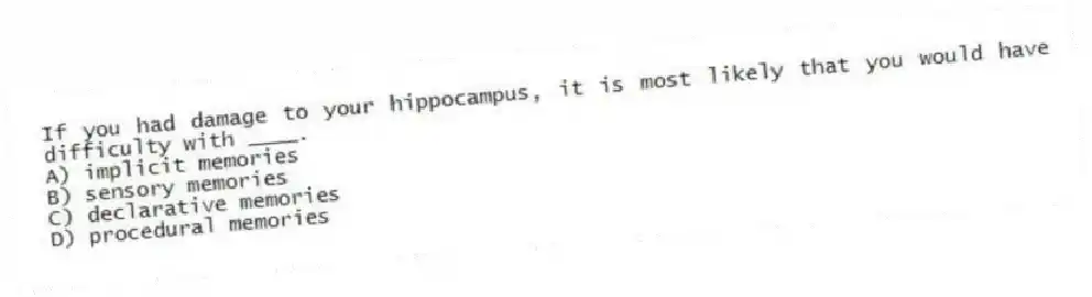 If you had damage to your hippocampus, it is most likely that you would have difficulty with ____.
A) implicit memories
B) sensory memories
C) declarative memories
D) procedural memories