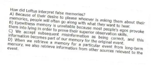 How did Loftus interpret false memories?
A) Because of their desire to please whoever is asking them about their memories, people will often go along with what they want to hear.
B) Eyewitness memory is unreliable because most people's egos provoke them into lying in order to prove their superior observation skills.
C) We accept subsequent misinformation as being correct, and this information becomes part of our memory for the original event.
D) When we retrieve a memory for a particular event from long-term memory, we also retrieve information from other sources relevant to the event.