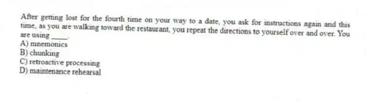 After getting lost for the fourth time on your way to a date, you ask for instructions again and this time, as you are walking toward the restaurant, you repeat the directions to yourself over and over. You are using ____.
A) mnemonics
B) chunking
C) retroactive processing
D) maintenance rehearsal