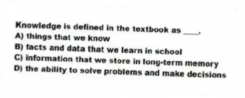 Knowledge is defined in the textbook as ____.
A) things that we know
B) facts and data that we learn in school
C) information that we store in long-term memory
D) the ability to solve problems and make decisions