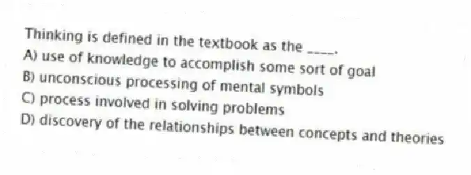Thinking is defined in the textbook as the ____.
A) use of knowledge to accomplish some sort of goal
B) unconscious processing of mental symbols
C) process involved in solving problems
D) discovery of the relationships between concepts and theories