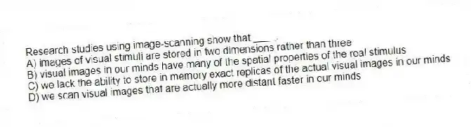 Research studies using image-scanning show that ____.
A) images of visual stimuli are stored in two dimensions rather than three
B) visual images in our minds have many of the spatial properties of the real stimulus
C) we lack the ability to store in memory exact replicas of the actual visual images in our minds
D) we scan visual images that are actually more distant faster in our minds