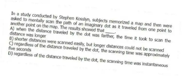 In a study conducted by Stephen Kosslyn, subjects memorized a map and then were asked to mentally scan the path of an imaginary dot as it traveled from one point to another point on the map. The results showed that ____.
A) when the distance traveled by the dot was farther, the time it took to scan the distance was longer
B) shorter distances were scanned easily, but longer distances could not be scanned
C) regardless of the distance traveled by the dot, the scanning time was approximately five seconds
D) regardless of the distance traveled by the dot, the scanning time was instantaneous