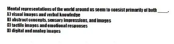 Mental representations of the world around us seem to consist primarily of both ____.
A) visual images and verbal knowledge
B) abstract concepts, sensory impressions, and images
C) tactile images and emotional responses
D) digital and analog images