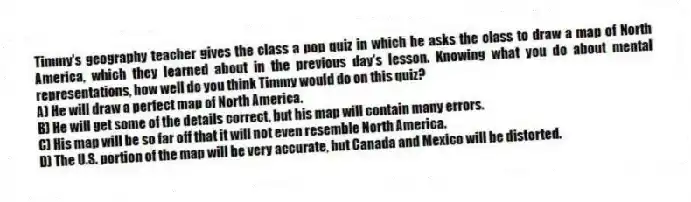 Timmy's geography teacher gives the class a pop quiz in which he asks the class to draw a map of North America, which they learned about in the previous day's lesson. Knowing what you do about mental representations, how well do you think Timmy would do on this quiz?
A) He will draw a perfect map of North America.
B) He will get some of the details correct, but his map will contain many errors.
C) His map will be so far off that it will not even resemble North America.
D) The U.S. portion of the map will be very accurate, but Canada and Mexico will be distorted.