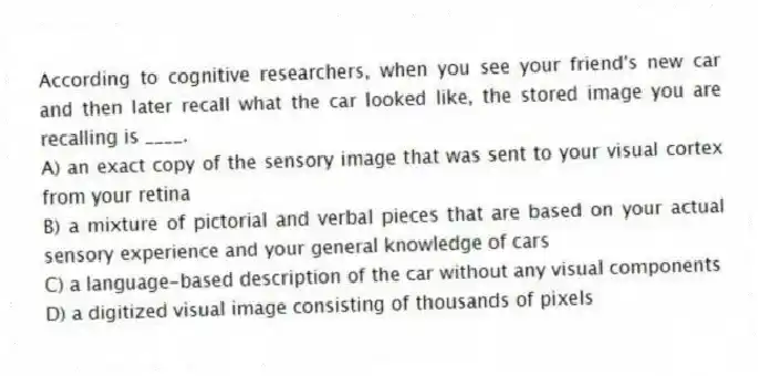 According to cognitive researchers, when you see your friend's new car and then later recall what the car looked like, the stored image you are recalling is ____.
A) an exact copy of the sensory image that was sent to your visual cortex from your retina
B) a mixture of pictorial and verbal pieces that are based on your actual sensory experience and your general knowledge of cars
C) a language-based description of the car without any visual components
D) a digitized visual image consisting of thousands of pixels