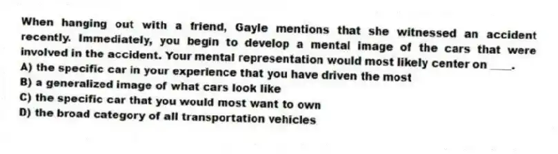 When hanging out with a friend, Gayle mentions that she witnessed an accident recently. Immediately, you begin to develop a mental image of the cars that were involved in the accident. Your mental representation would most likely center on ____.
A) the specific car in your experience that you have driven the most
B) a generalized image of what cars look like
C) the specific car that you would most want to own
D) the broad category of all transportation vehicles