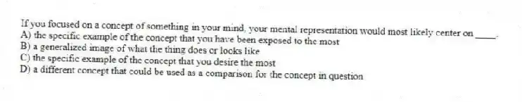 If you focused on a concept of something in your mind, your mental representation would most likely center on ____.
A) the specific example of the concept that you have been exposed to the most
B) a generalized image of what the thing does or looks like
C) the specific example of the concept that you desire the most
D) a different concept that could be used as a comparison for the concept in question